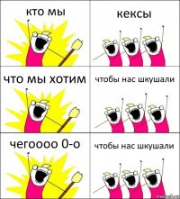 кто мы кексы что мы хотим чтобы нас шкушали чегоооо 0-о чтобы нас шкушали