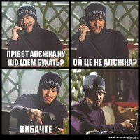 Прівєт Алєжка,ну шо ідем бухать? Ой це не Алєжка? Вибачте 