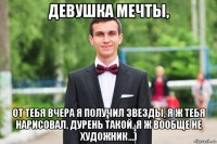 девушка мечты, от тебя вчера я получил звезды, я ж тебя нарисовал, дурень такой, я ж вообще не художник...)