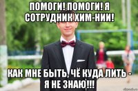 помоги! помоги! я сотрудник хим-нии! как мне быть, чё куда лить - я не знаю!!!