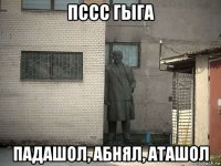 пссс гыга падашол, абнял, аташол