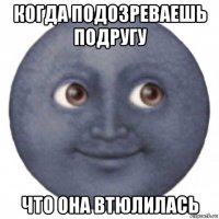 когда подозреваешь подругу что она втюлилась