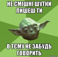 не смішні шутки пишеш ти в тєму не забудь говорить