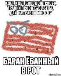 идет, идет, бородой трясет, травки просит: "бе-бе-бе, дай-ка травки мне-е-е" баран ёбанный в рот