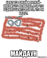 бьют его рукой и палкой - никому его не жалко. а за что беднягу бьют? а за то, что он надут. майдаун