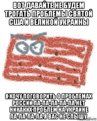 вот давайте не будем трогать проблемы святой сша и великой украины я хочу поговорить о проблемах россии ла-ла-ла-ла-ла нет никаких проблем на украине ла-ла-ла-ла я вас не слышу