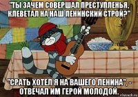 "ты зачем совершал преступленья, клеветал на наш ленинский строй?" "срать хотел я на вашего ленина", - отвечал им герой молодой.