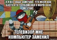 а я все чаще замечаю , что меня как будто кто то подменил о морях и не мечтаю , телевизор мне компьютер заменил