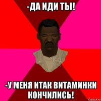 -да иди ты! -у меня итак витаминки кончились!