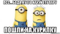 псс. . бодя ну его нахуй ету пару пошли на курилку