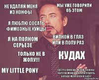 Не удаляй меня из конфы Мы уже говорили об этом Я на полном серьезе My Little Pony Кудах Вилкой в глаз или в попу раз Только не в жопу!!! Ещё раз кикнешь меня из конфы - обратно можешь не приглашать, больше меня в ней не будет. Я люблю сосать фимозные хуйцы 