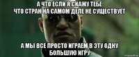 а что если я скажу тебе что стран на самом деле не существует а мы все просто играем в эту одну большую игру