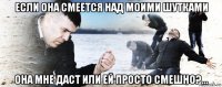 если она смеется над моими шутками она мне даст или ей просто смешно?...