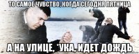 то самое чувство, когда сегодня пятница а на улице, *ука, идет дождь