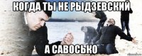 когда ты не рыдзевский а савосько