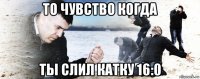 то чувство когда ты слил катку 16:0