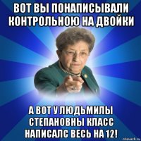 вот вы понаписывали контрольною на двойки а вот у людьмилы степановны класс написалс весь на 12!