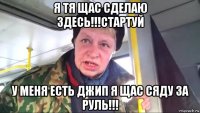 я тя щас сделаю здесь!!!стартуй у меня есть джип я щас сяду за руль!!!