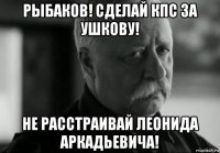 рыбаков! сделай кпс за ушкову! не расстраивай леонида аркадьевича!