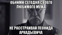 обними сегодня своего любимого мужа не расстраивай леонида аркадьевича