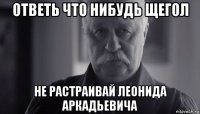 ответь что нибудь щегол не растраивай леонида аркадьевича