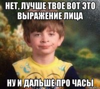 нет, лучше твое вот это выражение лица ну и дальше про часы