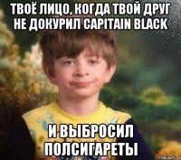 твоё лицо, когда твой друг не докурил capitain black и выбросил полсигареты