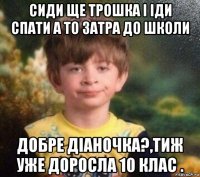 сиди ще трошка і іди спати а то затра до школи добре діаночка?,тиж уже доросла 10 клас .