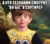 а кто сезонами смотрит "80-ые" в сортире? 