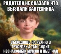 родители не сказали что вызвали сантехника выходишь на кухню в труселях,а там сидит незнакомый мужик и пьет чай