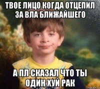 твое лицо когда отцепил за вла ближайшего а пл сказал что ты один хуй рак