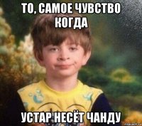 то, самое чувство когда устар несёт чанду