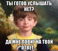 ты готов услышать нет? да мне повиг на твой ответ...