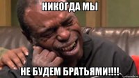 никогда мы не будем братьями!!!!