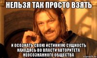 нельзя так просто взять и осознать свою истинную сущность находясь во власти авторитета неосознанного общества