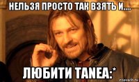 нельзя просто так взять и.... любити таnea:*