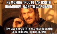 не можна просто так взяти шаблюку і одягти шаровари і при цьому реготати над кацапськими балалайками і фофудьями