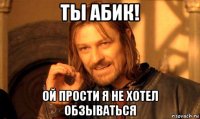 ты абик! ой прости я не хотел обзываться