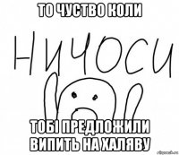 то чуство коли тобі предложили випить на халяву