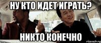 ну кто идет играть? никто конечно