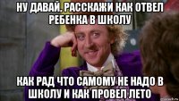 ну давай, расскажи как отвел ребенка в школу как рад что самому не надо в школу и как провел лето