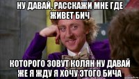 ну давай, расскажи мне где живет бич которого зовут колян ну давай же я жду я хочу этого бича