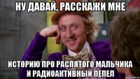 ну давай, расскажи мне историю про распятого мальчика и радиоактивный пепел