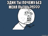 эдик ты почему без меня пьешь?!!??? 