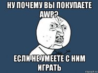 ну почему вы покупаете awp? если не умеете с ним играть