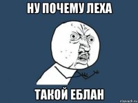 ну почему леха такой еблан