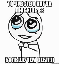 то чувство когда любишь ее больше чем себя!))