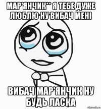 мар'янчик** я тебе дуже люблю ну вибач мені вибач мар'янчик ну будь ласка