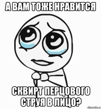 а вам тоже нравится сквирт перцового струя в лицо?