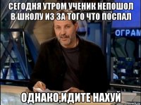 сегодня утром ученик непошол в школу из за того что поспал однако,идите нахуй